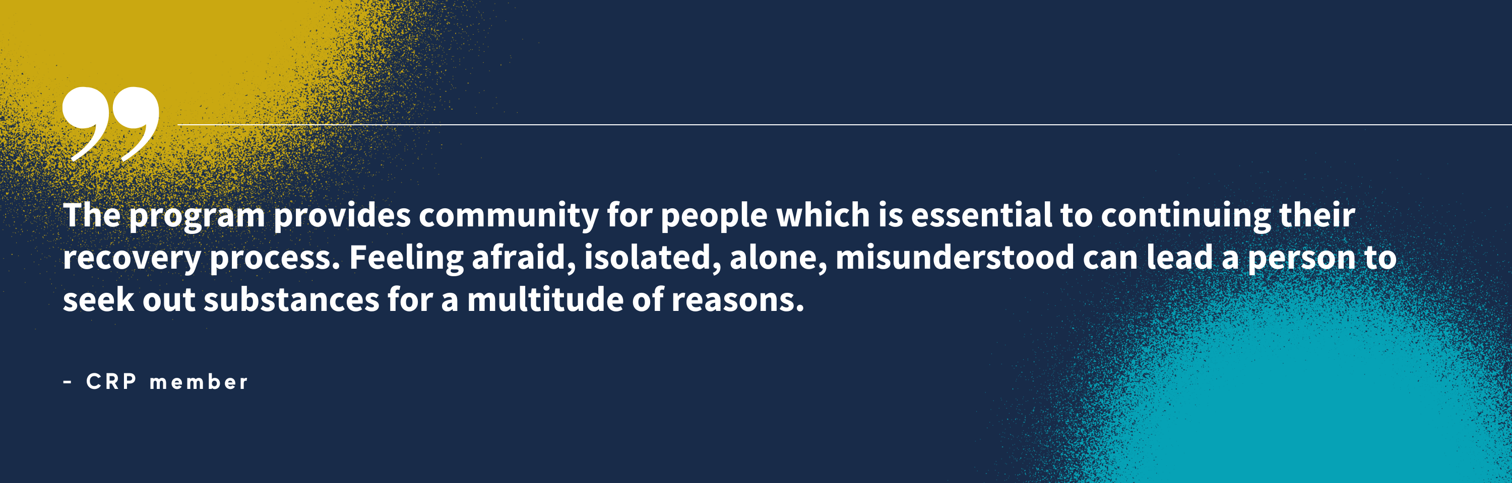 “The program provides community for people which is essential to continuing their recovery process. Feeling afraid, isolated, alone, misunderstood can lead a person to seek out substances for a multitude of reasons.” - CRP member