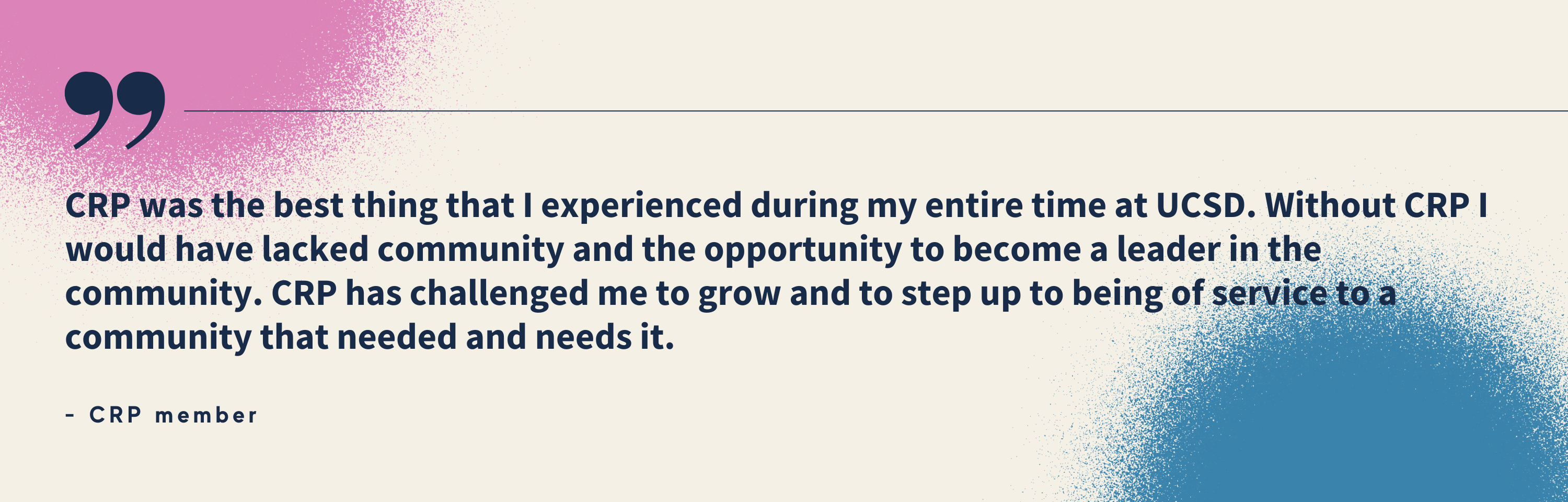 “CRP was the best thing that I experienced during my entire time at UCSD. Without CRP I would have lacked community and the opportunity to become a leader in the community. CRP has challenged me to grow and to step up to being of service to a community that needed and needs it.” - CRP member